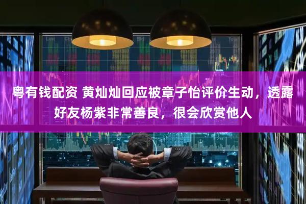 粤有钱配资 黄灿灿回应被章子怡评价生动，透露好友杨紫非常善良，很会欣赏他人