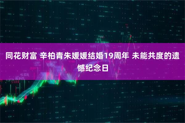 同花财富 辛柏青朱媛媛结婚19周年 未能共度的遗憾纪念日