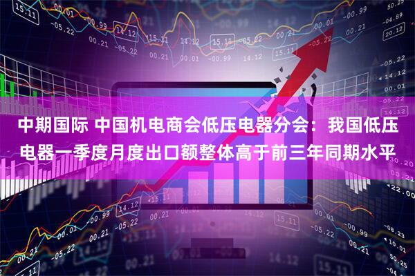 中期国际 中国机电商会低压电器分会：我国低压电器一季度月度出口额整体高于前三年同期水平