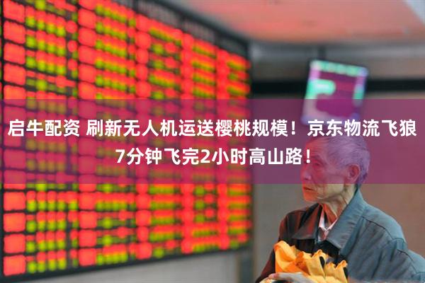 启牛配资 刷新无人机运送樱桃规模！京东物流飞狼7分钟飞完2小时高山路！