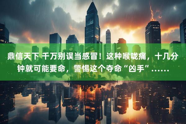鼎信天下 千万别误当感冒！这种喉咙痛，十几分钟就可能要命，警惕这个夺命“凶手”……