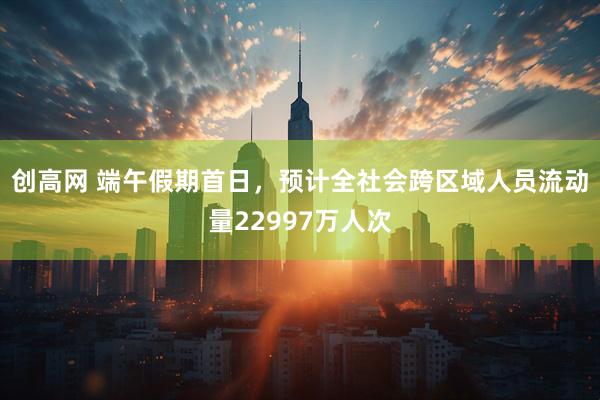 创高网 端午假期首日，预计全社会跨区域人员流动量22997万人次