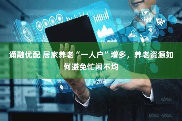 涌融优配 居家养老“一人户”增多，养老资源如何避免忙闲不均