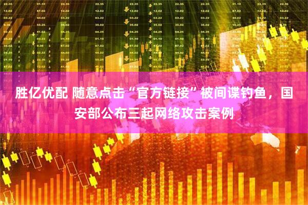 胜亿优配 随意点击“官方链接”被间谍钓鱼，国安部公布三起网络攻击案例