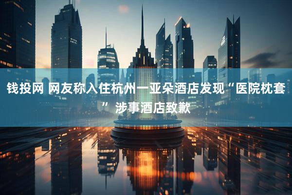 钱投网 网友称入住杭州一亚朵酒店发现“医院枕套” 涉事酒店致歉