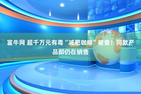富牛网 超千万元有毒“减肥咖啡”被查！同款产品却仍在销售