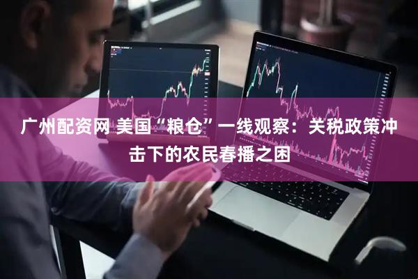 广州配资网 美国“粮仓”一线观察：关税政策冲击下的农民春播之困