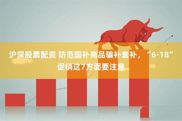 沪深股票配资 防范国补商品骗补套补，“6·18”促销这7方面要注意