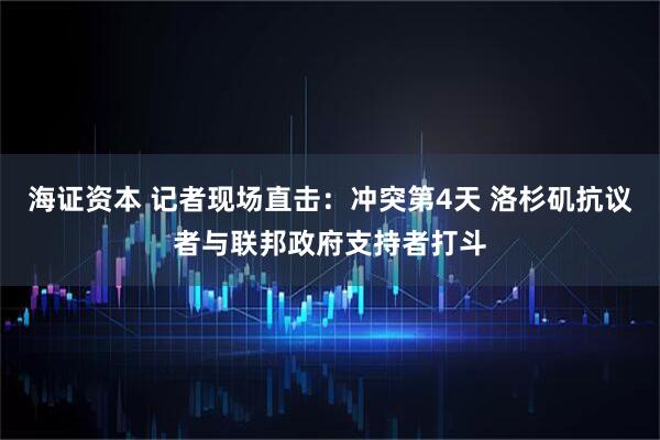 海证资本 记者现场直击：冲突第4天 洛杉矶抗议者与联邦政府支持者打斗