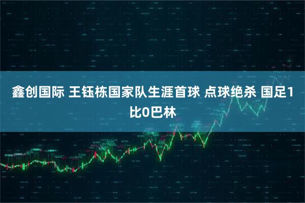 鑫创国际 王钰栋国家队生涯首球 点球绝杀 国足1比0巴林