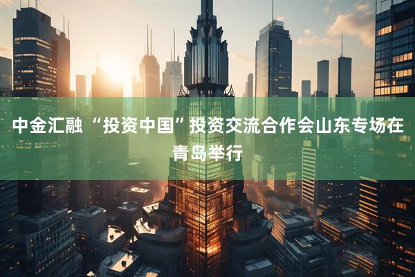中金汇融 “投资中国”投资交流合作会山东专场在青岛举行