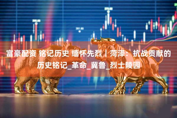 富豪配资 铭记历史 缅怀先烈｜菏泽：抗战贡献的历史铭记_革命_冀鲁_烈士陵园