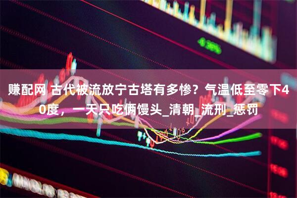 赚配网 古代被流放宁古塔有多惨？气温低至零下40度，一天只吃俩馒头_清朝_流刑_惩罚
