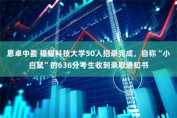 恩卓中盈 福耀科技大学50人招录完成，自称“小白鼠”的636分考生收到录取通知书