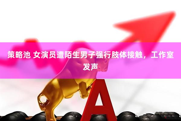 策略池 女演员遭陌生男子强行肢体接触，工作室发声