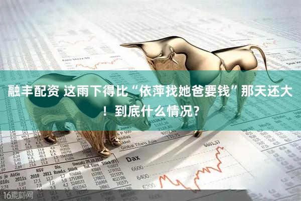 融丰配资 这雨下得比“依萍找她爸要钱”那天还大！到底什么情况？