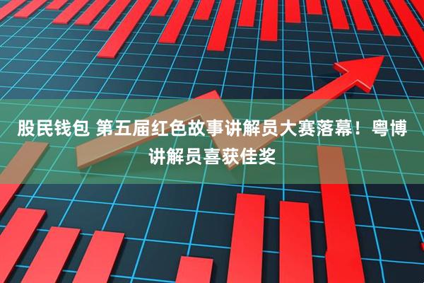 股民钱包 第五届红色故事讲解员大赛落幕！粤博讲解员喜获佳奖