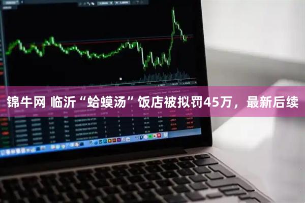 锦牛网 临沂“蛤蟆汤”饭店被拟罚45万，最新后续