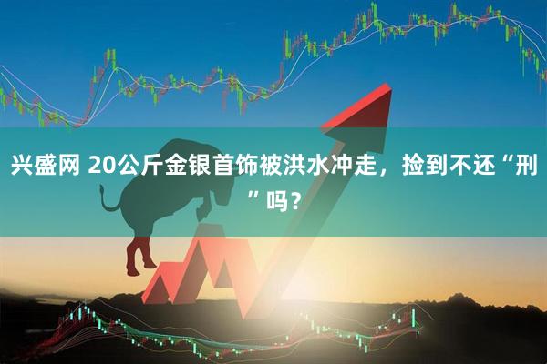 兴盛网 20公斤金银首饰被洪水冲走，捡到不还“刑”吗？