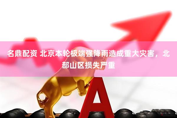 名鼎配资 北京本轮极端强降雨造成重大灾害，北部山区损失严重