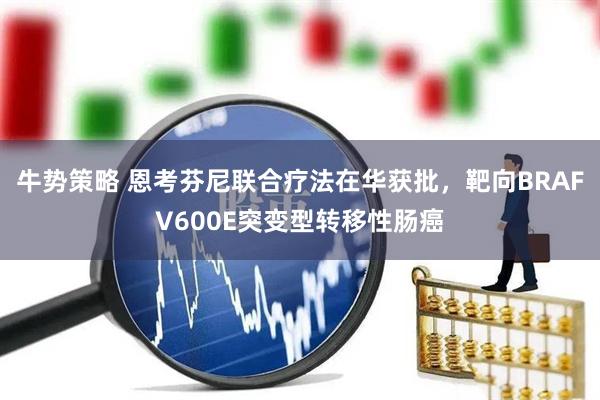牛势策略 恩考芬尼联合疗法在华获批，靶向BRAFV600E突变型转移性肠癌