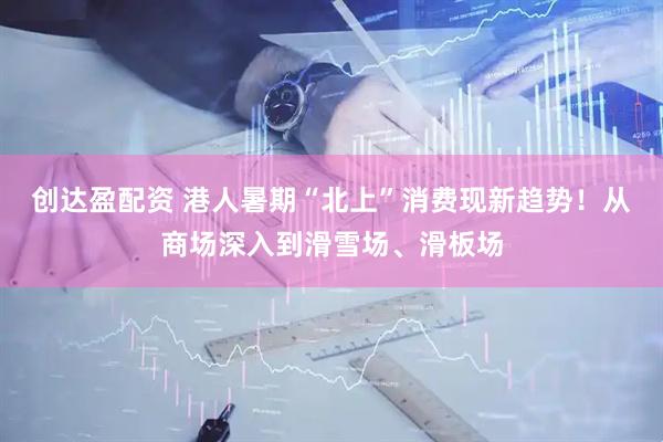 创达盈配资 港人暑期“北上”消费现新趋势！从商场深入到滑雪场、滑板场