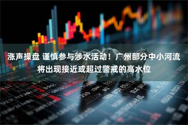 涨声操盘 谨慎参与涉水活动！广州部分中小河流将出现接近或超过警戒的高水位