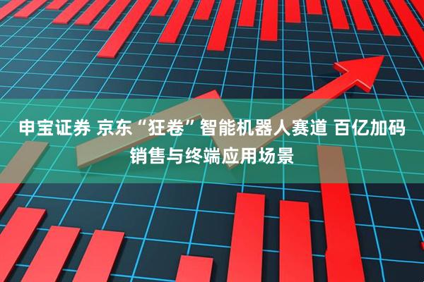 申宝证券 京东“狂卷”智能机器人赛道 百亿加码销售与终端应用场景
