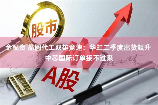 金配资 晶圆代工双雄竞速：华虹二季度出货飙升 中芯国际订单接不过来