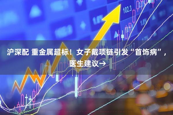 沪深配 重金属超标！女子戴项链引发“首饰病”， 医生建议→