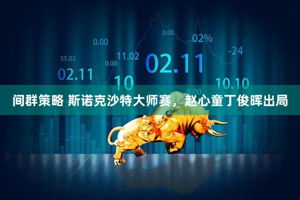 间群策略 斯诺克沙特大师赛，赵心童丁俊晖出局