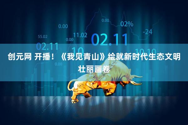创元网 开播！《我见青山》绘就新时代生态文明壮丽画卷