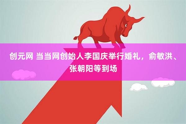 创元网 当当网创始人李国庆举行婚礼，俞敏洪、张朝阳等到场