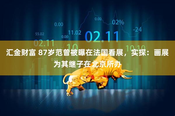 汇金财富 87岁范曾被曝在法国看展，实探：画展为其继子在北京所办