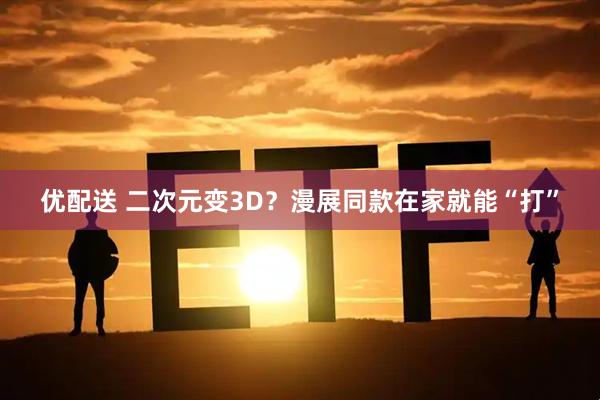 优配送 二次元变3D？漫展同款在家就能“打”
