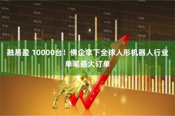 融易盈 10000台！佛企拿下全球人形机器人行业单笔最大订单