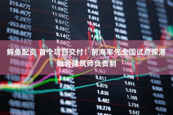 鳄鱼配资 首个项目交付！前海率先全国试点深港融合建筑师负责制