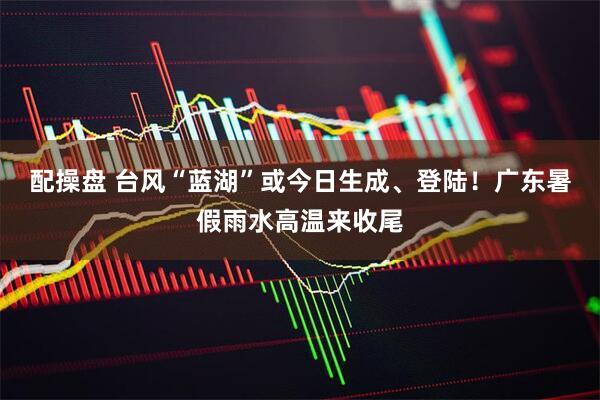 配操盘 台风“蓝湖”或今日生成、登陆！广东暑假雨水高温来收尾