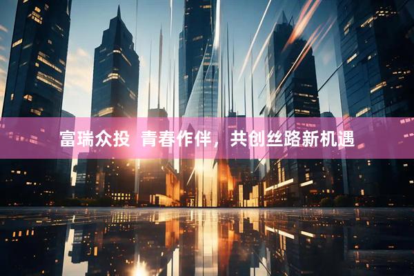 富瑞众投  青春作伴，共创丝路新机遇