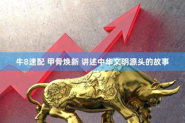 牛8速配 甲骨焕新 讲述中华文明源头的故事