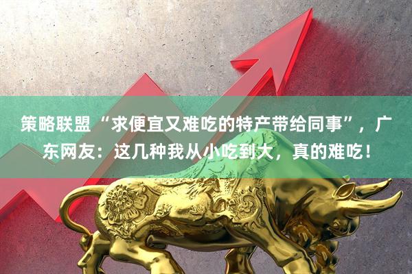 策略联盟 “求便宜又难吃的特产带给同事”，广东网友：这几种我从小吃到大，真的难吃！