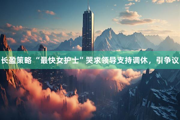 长盈策略 “最快女护士”哭求领导支持调休，引争议