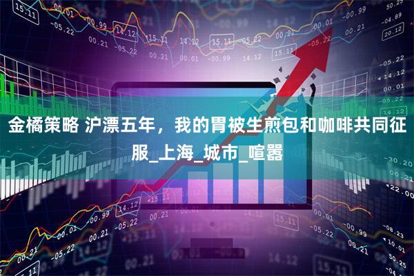 金橘策略 沪漂五年，我的胃被生煎包和咖啡共同征服_上海_城市_喧嚣