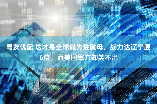 粤友优配 这才是全球最先进航母，战力达辽宁舰6倍，而美国军方却笑不出