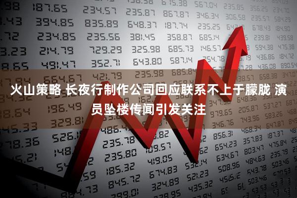 火山策略 长夜行制作公司回应联系不上于朦胧 演员坠楼传闻引发关注