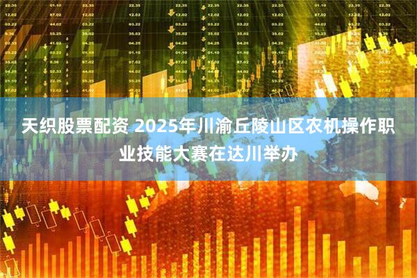 天织股票配资 2025年川渝丘陵山区农机操作职业技能大赛在达川举办