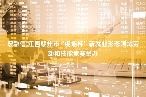 宏融信 江西赣州市“虔能杯”新就业形态领域劳动和技能竞赛举办