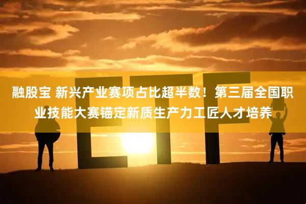 融股宝 新兴产业赛项占比超半数！第三届全国职业技能大赛锚定新质生产力工匠人才培养