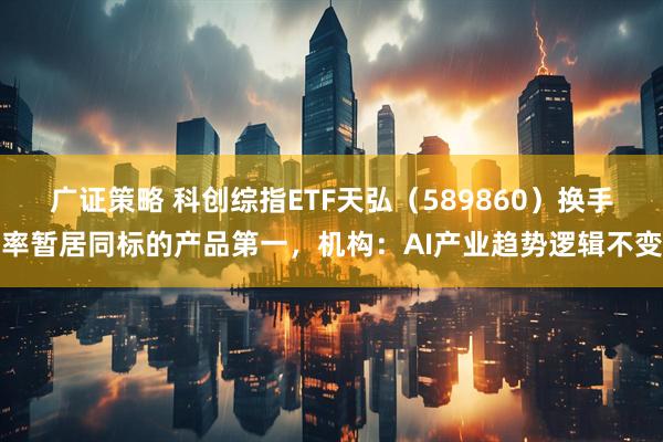 广证策略 科创综指ETF天弘（589860）换手率暂居同标的产品第一，机构：AI产业趋势逻辑不变