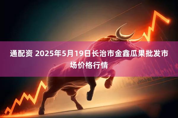通配资 2025年5月19日长治市金鑫瓜果批发市场价格行情